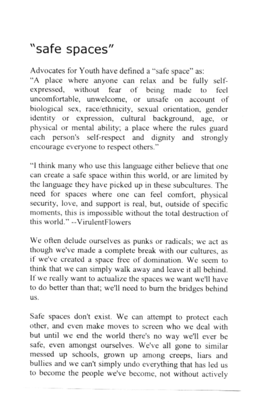 “safe spaces” Advocates for Youth have defined a “safe space” as: “A place where anyone can relax and be fully self- expressed, without fear of being made to feel uncomfortable, unwelcome, or unsafe on account of biological sex, race/ethnicity, sexual orientation, gender identity o expression, cultural background, age, or physical or mental ability; a place where the rules guard cach person’s self-respect and dignity and strongly encourage everyone to respect others.” “I think many who use this language cither believe that onc can create a safe space within this world, or arc limited by the language they have picked up in these subcultures. The need for spaces where one can feel comfort, physical security, love, and support is real, but, outside of specific moments, this is impossible without the total destruction of this world.” --VirulentFlowers We often delude ourselves as punks or radicals; we act as though we’ve made a complete break with our cultures, as if we’ve created a space free of domination. We scem to think that we can simply walk away and lcave it all behind 1f we really want to actualize the spaces we want we’ll have 10 do better than that; we’ll need to burn the bridges behind us. Safe spaces don’t exist. We can attempt to protect cach other, and even make moves to screen who we deal with but until we end the world there’s no way we’ll ever be safe, even amongst ourselves. We’ve all gone to similar messed up schools, grown up among crecps, liars and bullies and we can’t simply undo cverything that has led us to become the people we’ve become, not without actively